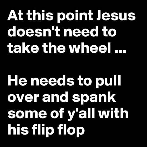 At this point Jesus doesn't need to take the wheel ... He needs to pull over and spank some of y ...