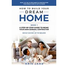 How To Build Your Dream Home: A Step-By-Step Guide To Being Your Own General Contractor, While Saving Up To $50,000, Book 1 Of The 10 Step Guide To